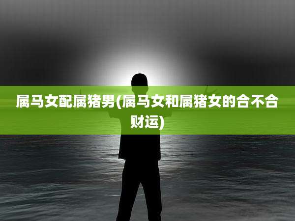 属马女配属猪男(属马女和属猪女的合不合财运)