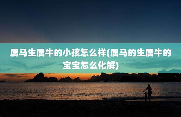 属马生属牛的小孩怎么样(属马的生属牛的宝宝怎么化解)