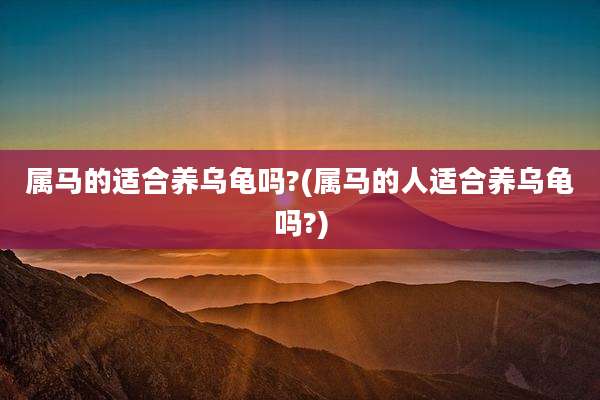 属马的适合养乌龟吗?(属马的人适合养乌龟吗?)