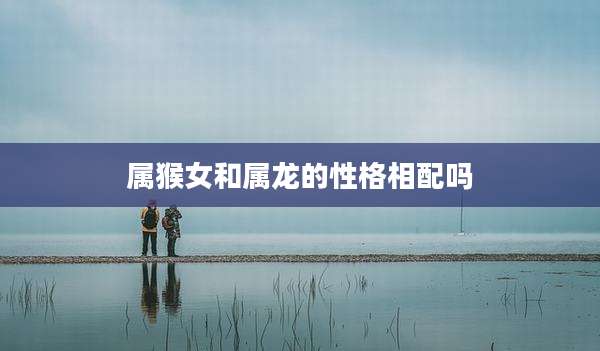 属猴女和属龙的性格相配吗