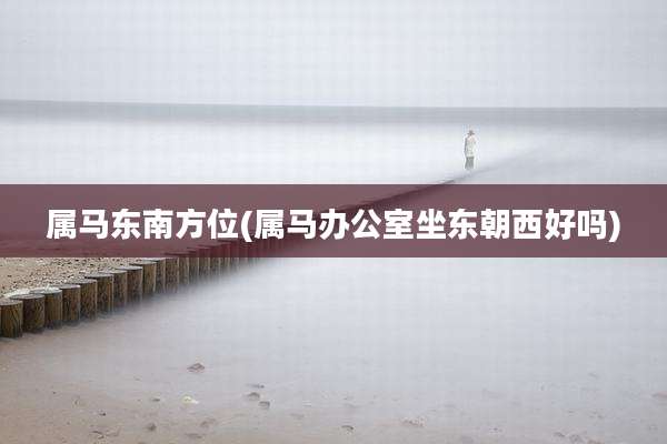 属马东南方位(属马办公室坐东朝西好吗)