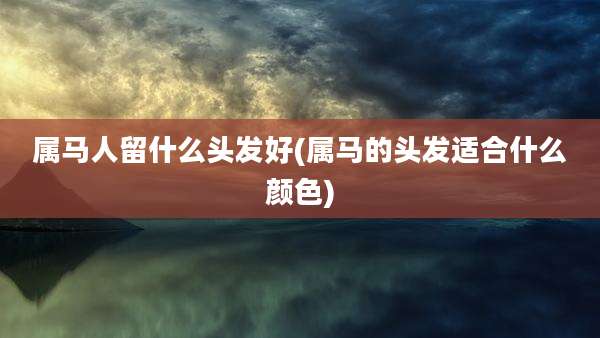 属马人留什么头发好(属马的头发适合什么颜色)