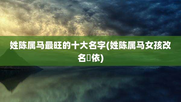 姓陈属马最旺的十大名字(姓陈属马女孩改名玥依)