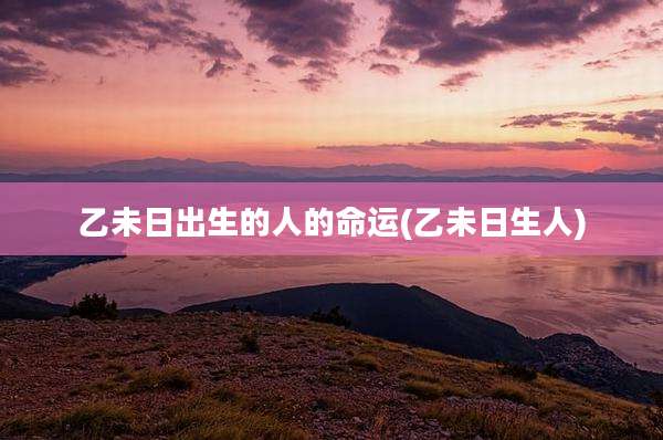 乙未日出生的人的命运(乙未日生人)