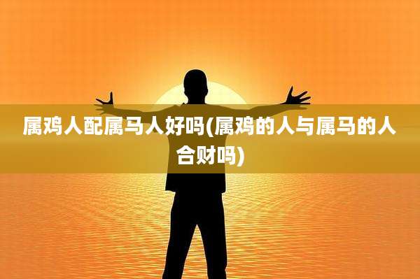 属鸡人配属马人好吗(属鸡的人与属马的人合财吗)