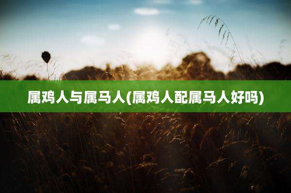属鸡人与属马人(属鸡人配属马人好吗)