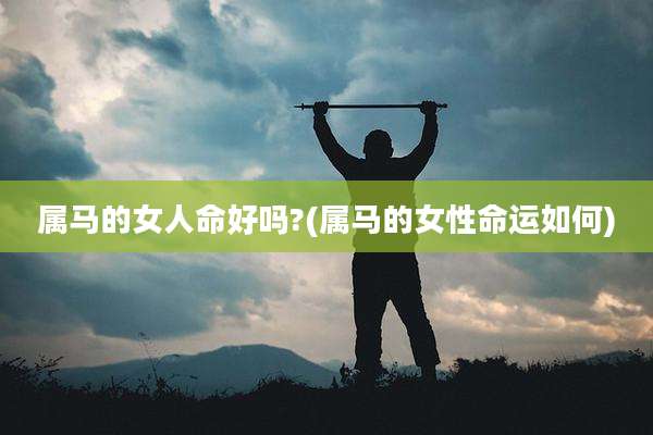属马的女人命好吗?(属马的女性命运如何)