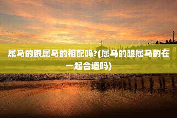 属马的跟属马的相配吗?(属马的跟属马的在一起合适吗)