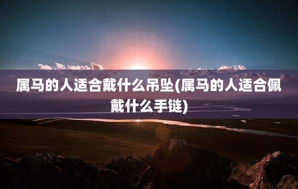 属马的人适合戴什么吊坠(属马的人适合佩戴什么手链)