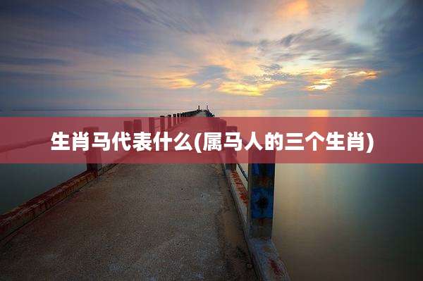 生肖马代表什么(属马人的三个生肖)