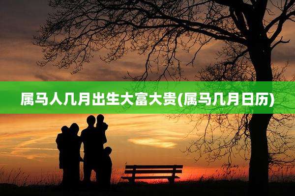 属马人几月出生大富大贵(属马几月日历)