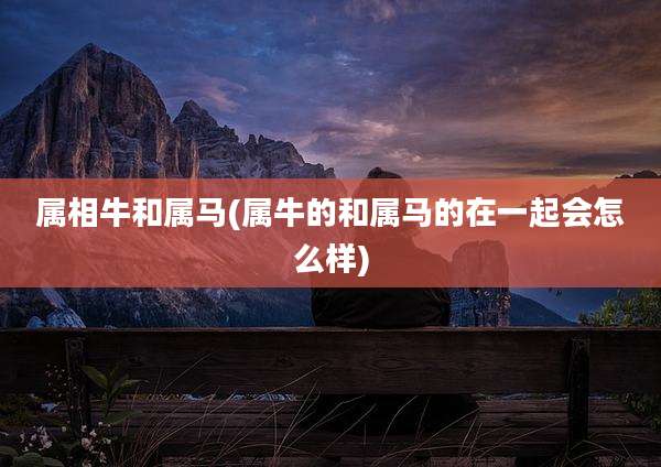 属相牛和属马(属牛的和属马的在一起会怎么样)