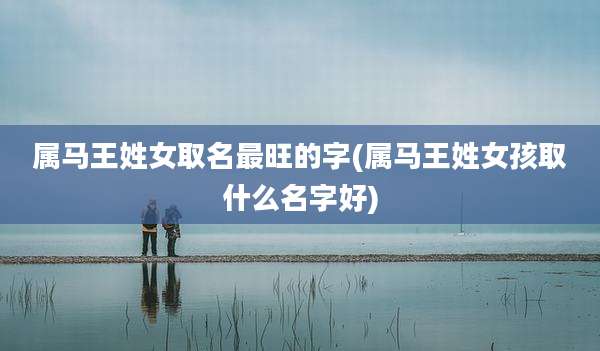 属马王姓女取名最旺的字(属马王姓女孩取什么名字好)