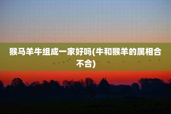 猴马羊牛组成一家好吗(牛和猴羊的属相合不合)