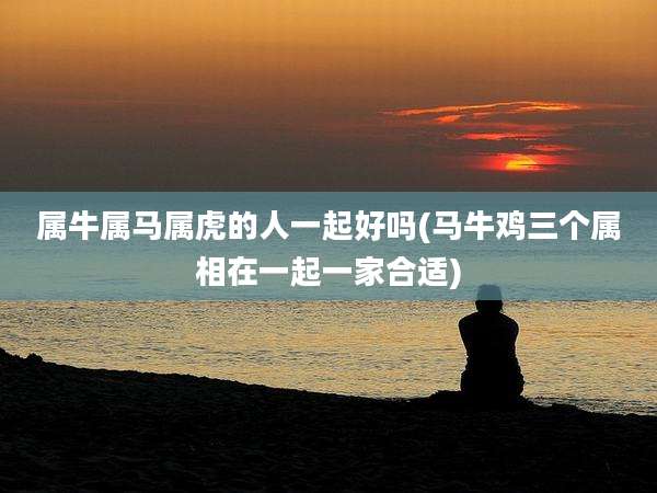 属牛属马属虎的人一起好吗(马牛鸡三个属相在一起一家合适)