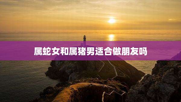 属蛇女和属猪男适合做朋友吗