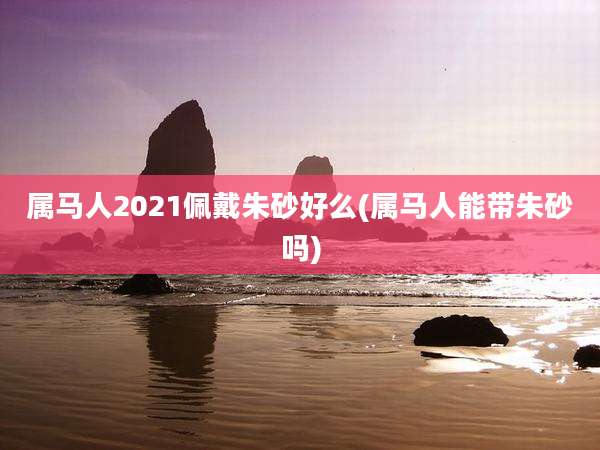 属马人2021佩戴朱砂好么(属马人能带朱砂吗)