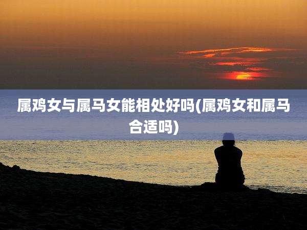 属鸡女与属马女能相处好吗(属鸡女和属马合适吗)