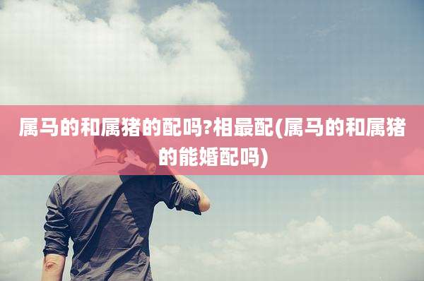 属马的和属猪的配吗?相最配(属马的和属猪的能婚配吗)