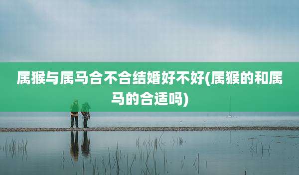 属猴与属马合不合结婚好不好(属猴的和属马的合适吗)