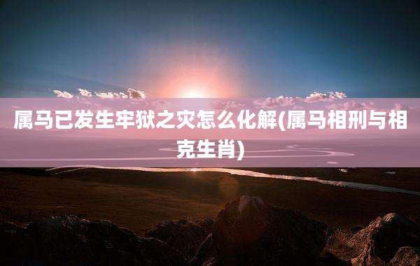 属马已发生牢狱之灾怎么化解(属马相刑与相克生肖)