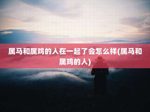 属马和属鸡的人在一起了会怎么样(属马和属鸡的人)