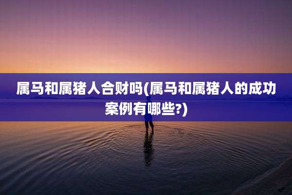属马和属猪人合财吗(属马和属猪人的成功案例有哪些?)
