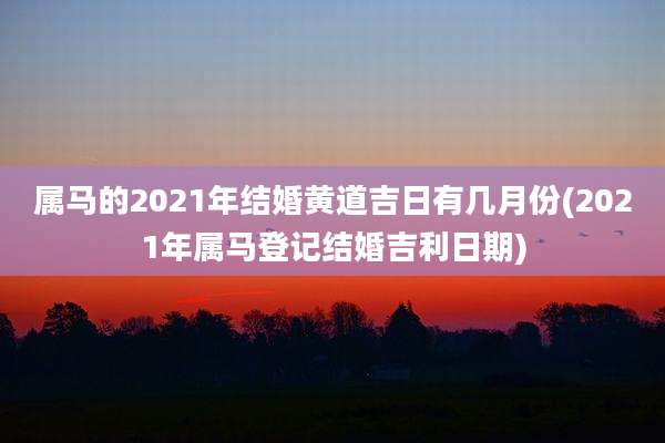 属马的2021年结婚黄道吉日有几月份(2021年属马登记结婚吉利日期)