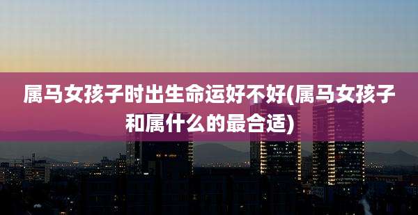 属马女孩子时出生命运好不好(属马女孩子和属什么的最合适)
