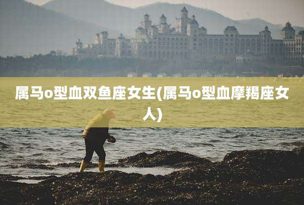 属马o型血双鱼座女生(属马o型血摩羯座女人)