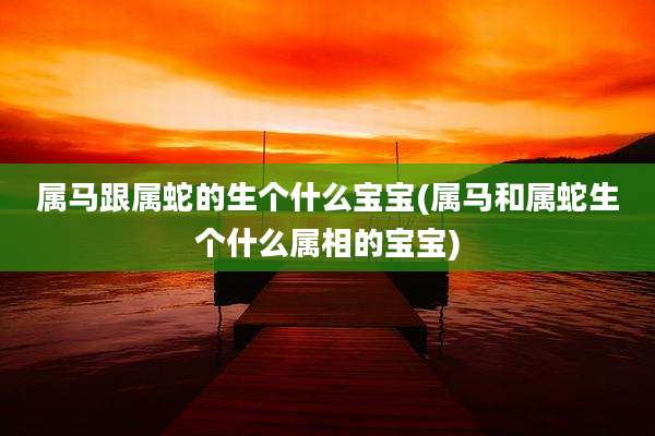 属马跟属蛇的生个什么宝宝(属马和属蛇生个什么属相的宝宝)