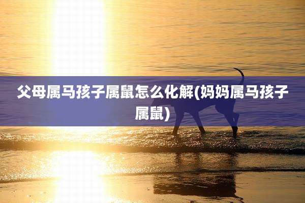 父母属马孩子属鼠怎么化解(妈妈属马孩子属鼠)