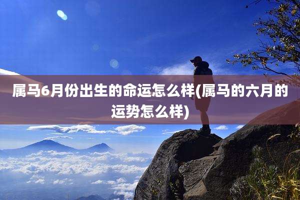 属马6月份出生的命运怎么样(属马的六月的运势怎么样)