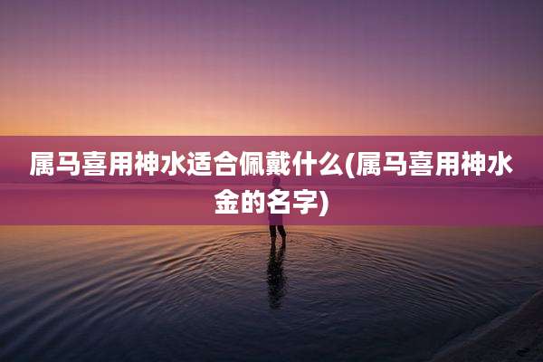 属马喜用神水适合佩戴什么(属马喜用神水金的名字)
