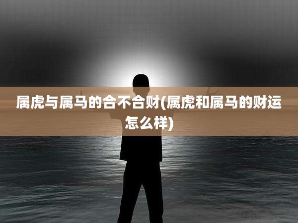 属虎与属马的合不合财(属虎和属马的财运怎么样)