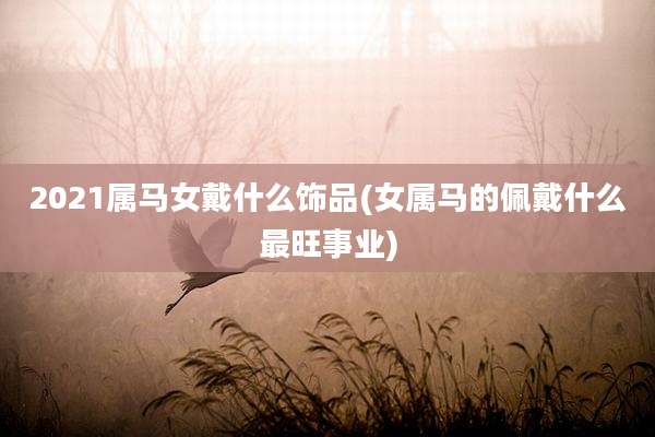 2021属马女戴什么饰品(女属马的佩戴什么最旺事业)