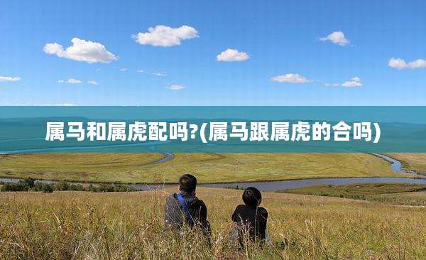 属马和属虎配吗?(属马跟属虎的合吗)