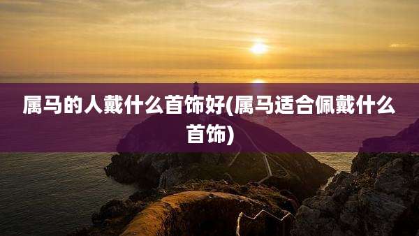 属马的人戴什么首饰好(属马适合佩戴什么首饰)