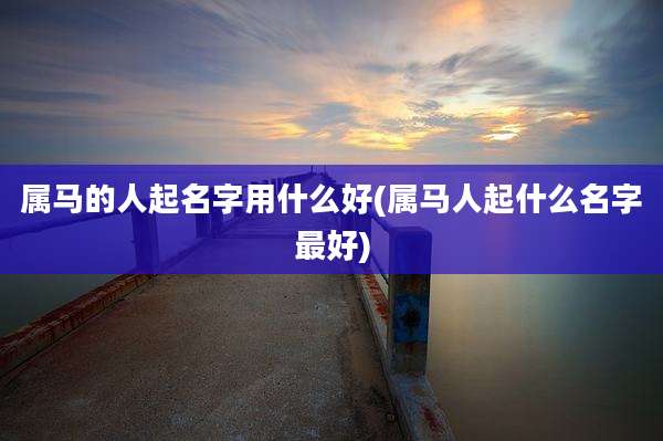 属马的人起名字用什么好(属马人起什么名字最好)