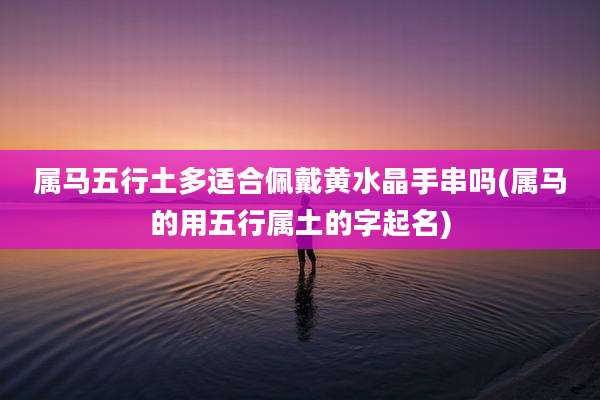 属马五行土多适合佩戴黄水晶手串吗(属马的用五行属土的字起名)