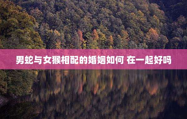 男蛇与女猴相配的婚姻如何 在一起好吗