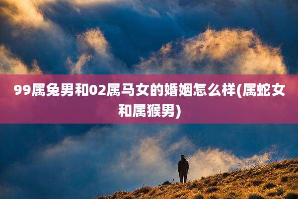 99属兔男和02属马女的婚姻怎么样(属蛇女和属猴男)