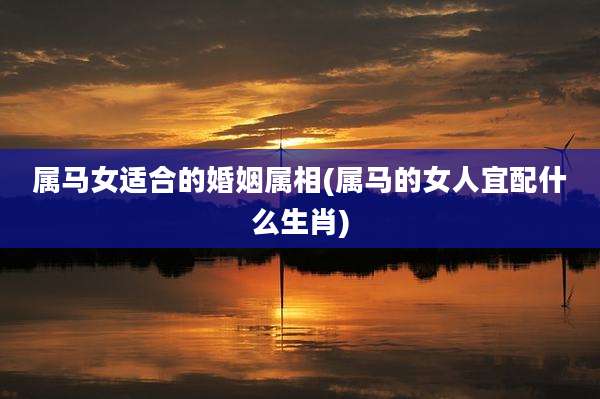 属马女适合的婚姻属相(属马的女人宜配什么生肖)