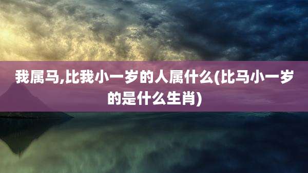 我属马,比我小一岁的人属什么(比马小一岁的是什么生肖)