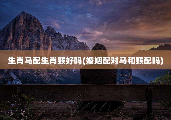 生肖马配生肖猴好吗(婚姻配对马和猴配吗)