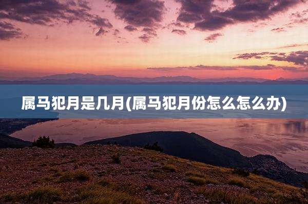 属马犯月是几月(属马犯月份怎么怎么办)