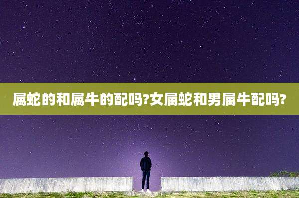 属蛇的和属牛的配吗?女属蛇和男属牛配吗?