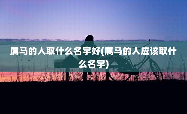 属马的人取什么名字好(属马的人应该取什么名字)