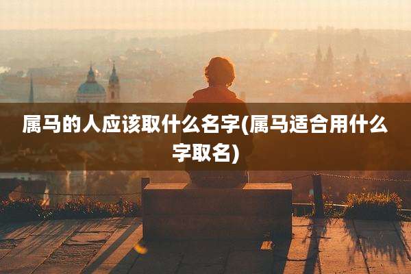 属马的人应该取什么名字(属马适合用什么字取名)