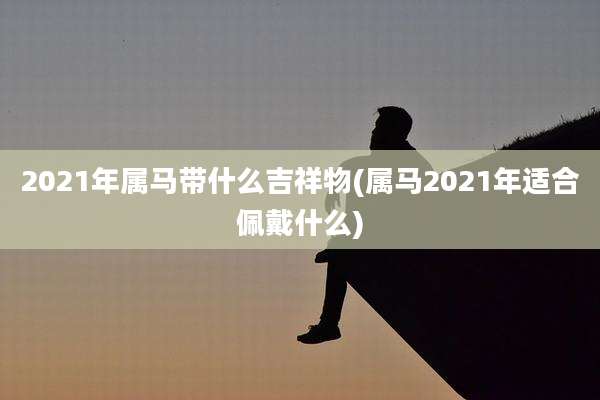 2021年属马带什么吉祥物(属马2021年适合佩戴什么)